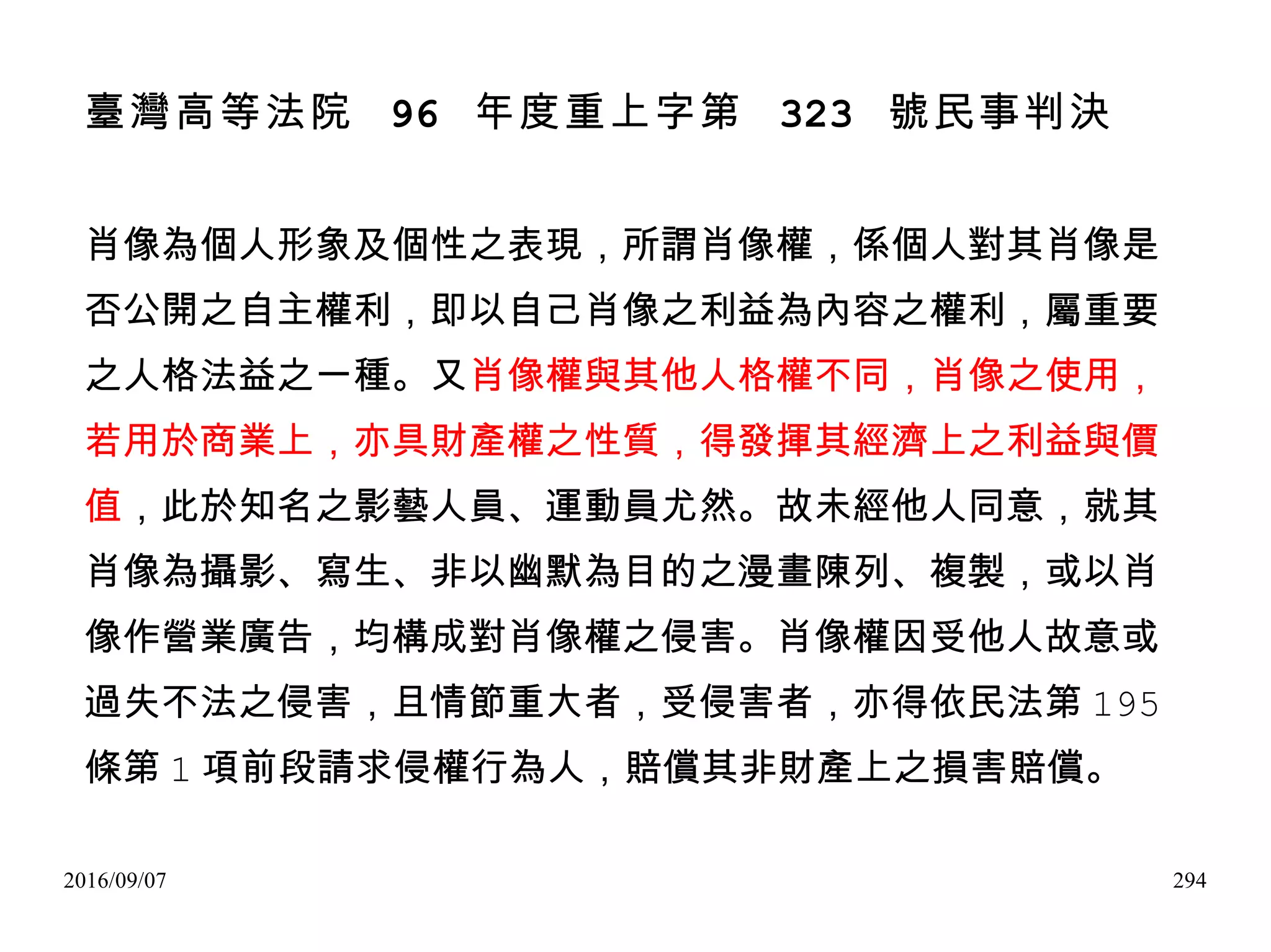 2016/09/07 294
臺灣高等法院 96 年度重上字第 323 號民事判決
肖像為個人形象及個性之表現，所謂肖像權，係個人對其肖像是
否公開之自主權利，即以自己肖像之利益為內容之權利，屬重要
之人格法益之一種。又肖像權與其他人格權不同，肖像之使用，
若用於商業上，亦具財產權之性質，得發揮其經濟上之利益與價
值，此於知名之影藝人員、運動員尤然。故未經他人同意，就其
肖像為攝影、寫生、非以幽默為目的之漫畫陳列、複製，或以肖
像作營業廣告，均構成對肖像權之侵害。肖像權因受他人故意或
過失不法之侵害，且情節重大者，受侵害者，亦得依民法第 195
條第 1 項前段請求侵權行為人，賠償其非財產上之損害賠償。
 