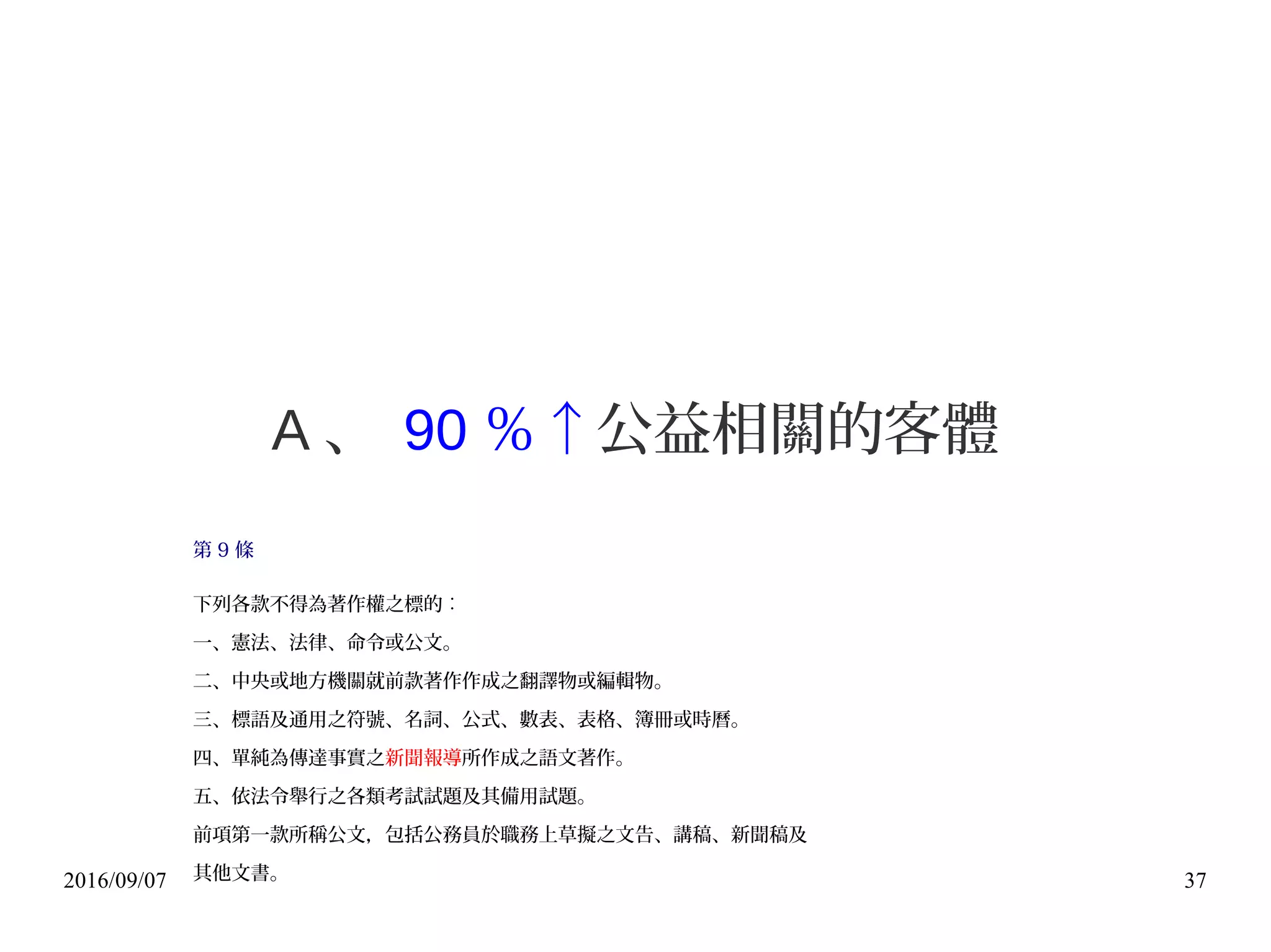 2016/09/07 37
A 、 90 ％↑公益相關的客體
第 9 條
下列各款不得為著作權之標的︰
一、憲法、法律、命令或公文。
二、中央或地方機關就前款著作作成之翻譯物或編輯物。
三、標語及通用之符號、名詞、公式、數表、表格、簿冊或時曆。
四、單純為傳達事實之新聞報導所作成之語文著作。
五、依法令舉行之各類考試試題及其備用試題。
前項第一款所稱公文，包括公務員於職務上草擬之文告、講稿、新聞稿及
其他文書。
 