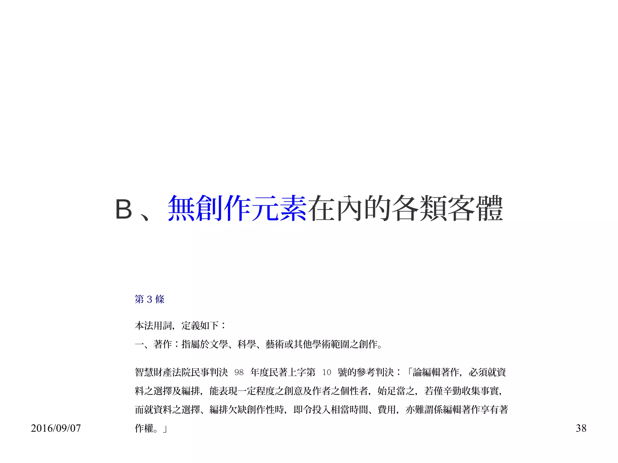2016/09/07 38
B 、無創作元素在內的各類客體
第 3 條
本法用詞，定義如下：
一、著作：指屬於文學、科學、藝術或其他學術範圍之創作。
智慧財產法院民事判決 98 年度民著上字第 10 號的參考判決：「論編輯著作，必須就資
料之選擇及編排，能表現一定程度之創意及作者之個性者，始足當之，若僅辛勤收集事實，
而就資料之選擇、編排欠缺創作性時，即令投入相當時間、費用，亦難謂係編輯著作享有著
作權。」
 