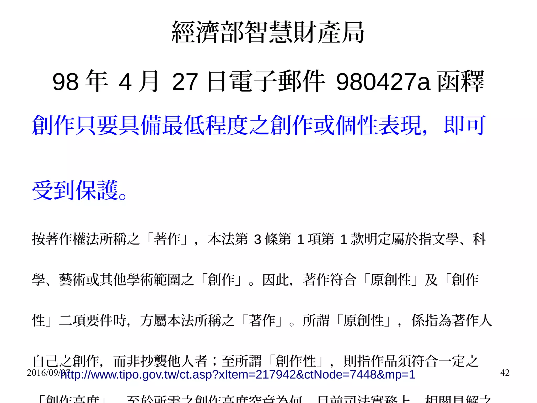 2016/09/07 42
經濟部智慧財產局
98 年 4 月 27 日電子郵件 980427a 函釋
創作只要具備最低程度之創作或個性表現，即可
受到保護。
按著作權法所稱之「著作」，本法第 3 條第 1 項第 1 款明定屬於指文學、科
學、藝術或其他學術範圍之「創作」。因此，著作符合「原創性」及「創作
性」二項要件時，方屬本法所稱之「著作」。所謂「原創性」，係指為著作人
自己之創作，而非抄襲他人者；至所謂「創作性」，則指作品須符合一定之
http://www.tipo.gov.tw/ct.asp?xItem=217942&ctNode=7448&mp=1
 