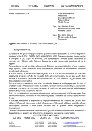 SLC CGIL FISTEL CISL UILCOM UIL UGL TELECOMUNICAZIONI
___________________________________________________________________________
SLC-CGIL Tel. 06-42048212 Fax 06-4824325 e-mail segreteria.nazionale@slc.cgil.it
FISTel-CISL Tel. 06-87979200 Fax 06-87979296 e-mail federazione.fistel@cisl.it
UILCOM-UIL Tel. 06-45686880 Fax 06-85353322 e-mail uilcom@uilcom.it
UGL-Telecomunicazioni Tel. 06-85350277 Fax 06-85386490 e-mail segreteria@ugltelecomunicazioni.org
Roma, 7 settembre 2016 Ill.mo Matteo Renzi
Presidente
Consiglio dei Ministri
Palazzo Chigi
00186 Roma
E pc. On. Giuliano Poletti
Ministro del Lavoro e delle
Politiche Sociali
E pc. On. Carlo Calenda
Ministro dello Sviluppo
Economico
0ggetto: licenziamenti in Ericsson Telecomunicazioni SpA
Egregio Presidente,
pur coscienti dei gravosi impegni cui Lei è quotidianamente sottoposto, le scriventi Segreterie
Nazionali di SLC CGIL, FISTEL CISL, UILCOM UIL, UGL Telecomunicazioni, hanno deciso
di rivolgere a Lei, Capo del Governo, una sollecitazione affinché possa intervenire di
concerto con i Ministri dello Sviluppo Economico e del Lavoro sulla questione di cui in
oggetto.
Rammentiamo che da anni la multinazionale Ericsson persegue l’obiettivo di una riduzione
degli organici, come dimostrato dalle innumerevoli procedure di licenziamento collettivo
avviate negli ultimi anni.
A nostro avviso, il decremento degli organici non è dovuto esclusivamente da mancate
opportunità di lavoro offerte dal mercato delle telecomunicazioni, ma in gran parte dalla
volontà di sostituire il personale esistente con altro a costi minori o, peggio ancora, con
delocalizzazioni in siti esteri.
Per fare chiarezza definitiva sullo stato attuale dell’Azienda e sull’impegno per il futuro di
Ericsson verso il “Paese Italia” siamo a chiederLe di intervenire decisamente per predisporre,
nella sede che riterrà più opportuna, un tavolo di confronto ove risulti chiaro il reale impegno
della multinazionale sul territorio italiano.
Tutto ciò considerato lo sfuggente atteggiamento dei rappresentanti di Ericsson nella fase
amministrativa della procedura di licenziamento presso il Ministero del lavoro e delle Politiche
Sociali.
In tale fase, nonostante le disponibilità e l’impegno manifestati dal Ministero del Lavoro, dalle
Istituzioni Regionali interessate e dalle Organizzazioni Sindacali, abbiamo assistito ad una
intransigente chiusura a tutte quelle soluzioni che in qualche modo mitigassero i
licenziamenti.
Certi del Suo interessamento e della sensibilità già dimostrata in altre occasioni, rimanendo a
disposizione per qualsivoglia chiarimento, ringraziamo e porgiamo cordiali saluti.
LE SEGRETERIE NAZIONALI
SLC CGIL FISTEL CISL UILCOM UIL UGL TELECOMUNICAZIONI
 