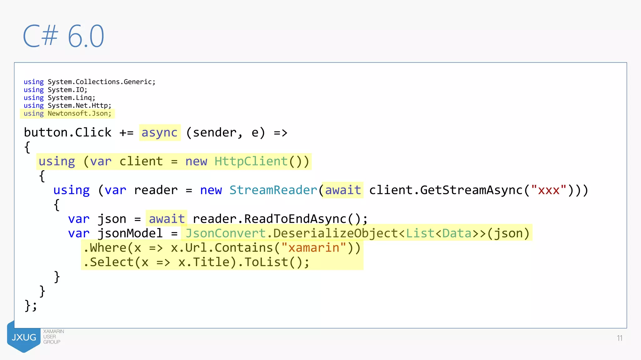 C# 6.0
11
using System.Collections.Generic;
using System.IO;
using System.Linq;
using System.Net.Http;
using Newtonsoft.Json;
button.Click += async (sender, e) =>
{
using (var client = new HttpClient())
{
using (var reader = new StreamReader(await client.GetStreamAsync("xxx")))
{
var json = await reader.ReadToEndAsync();
var jsonModel = JsonConvert.DeserializeObject<List<Data>>(json)
.Where(x => x.Url.Contains("xamarin"))
.Select(x => x.Title).ToList();
}
}
};
 