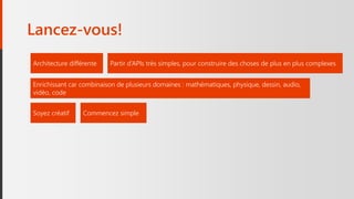 Lancez-vous!
Architecture différente
Enrichissant car combinaison de plusieurs domaines : mathématiques, physique, dessin, audio,
vidéo, code
Partir d’APIs très simples, pour construire des choses de plus en plus complexes
Soyez créatif Commencez simple
 