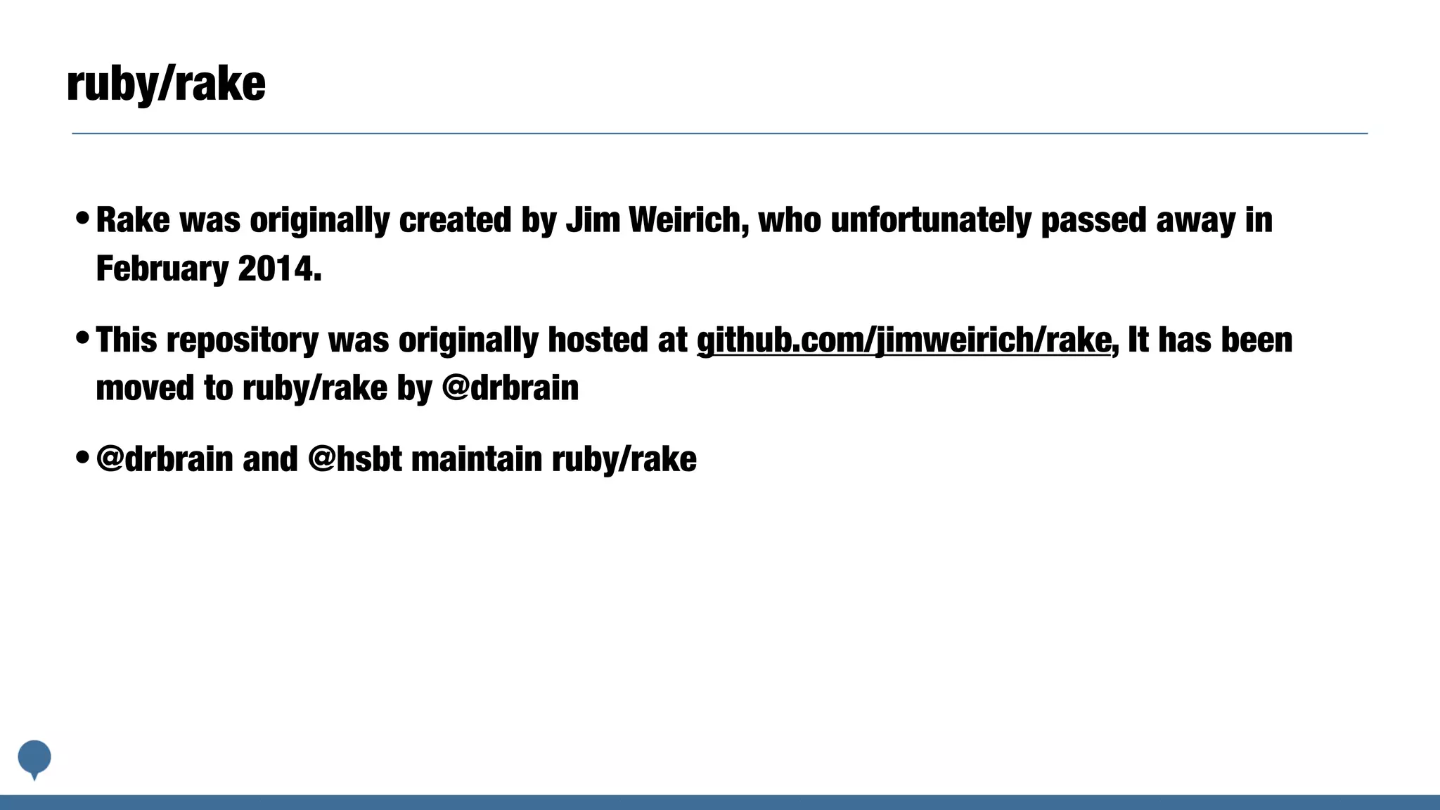 ruby/rake
•Rake was originally created by Jim Weirich, who unfortunately passed away in
February 2014.
•This repository was originally hosted at github.com/jimweirich/rake, It has been
moved to ruby/rake by @drbrain
•@drbrain and @hsbt maintain ruby/rake
 