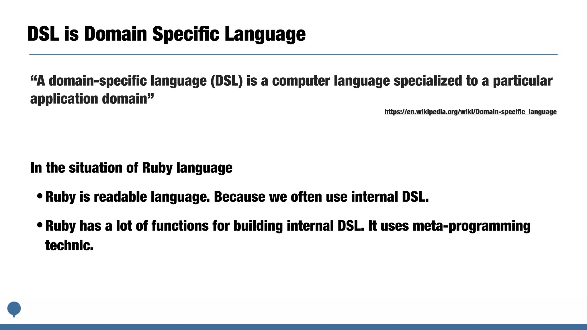DSL is Domain Speciﬁc Language
In the situation of Ruby language
•Ruby is readable language. Because we often use internal DSL.
•Ruby has a lot of functions for building internal DSL. It uses meta-programming
technic.
“A domain-speciﬁc language (DSL) is a computer language specialized to a particular
application domain”
https://en.wikipedia.org/wiki/Domain-speciﬁc_language
 