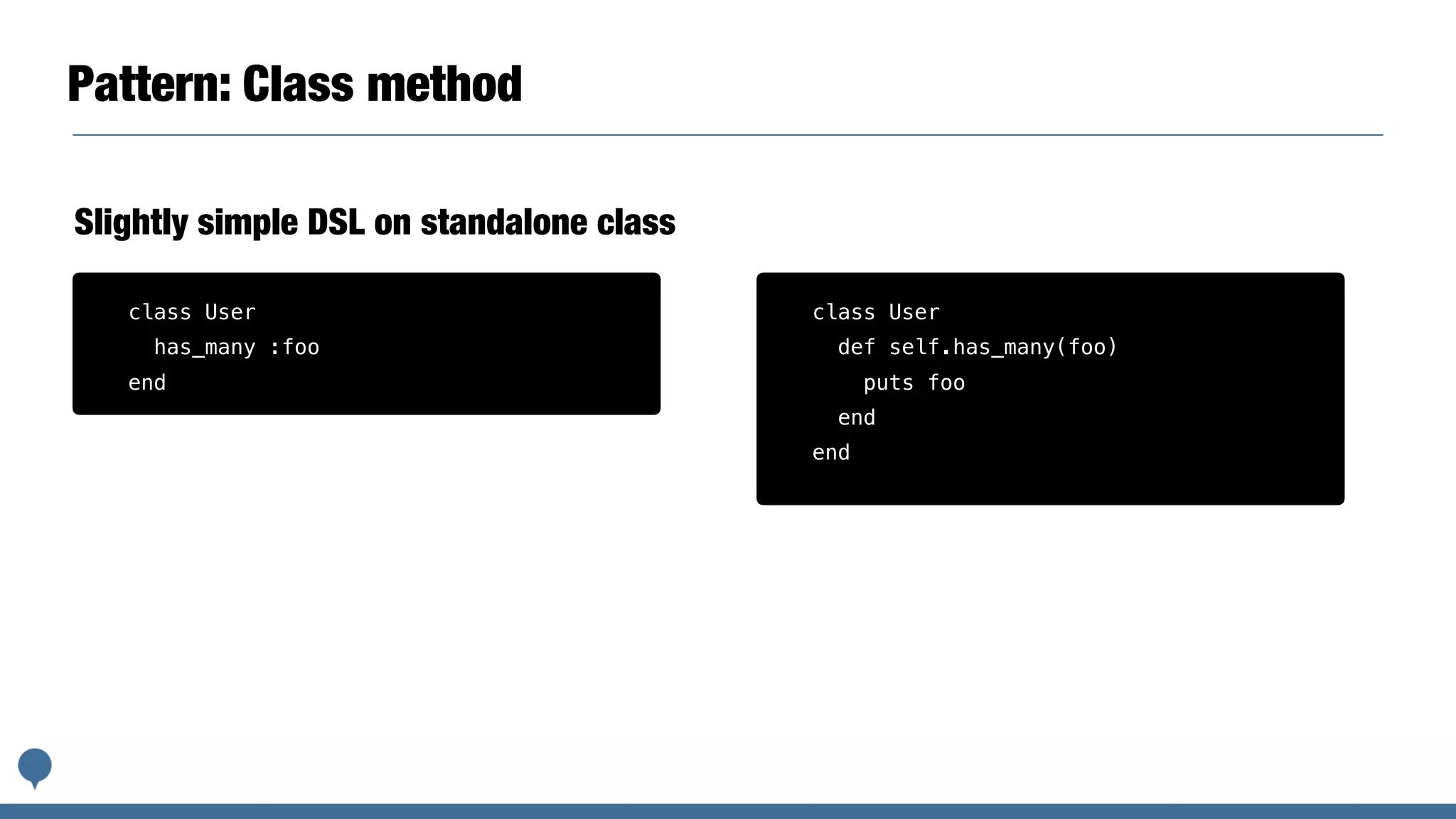 Pattern: Class method
Slightly simple DSL on standalone class
class User
has_many :foo
end
class User
def self.has_many(foo)
puts foo
end
end
 
