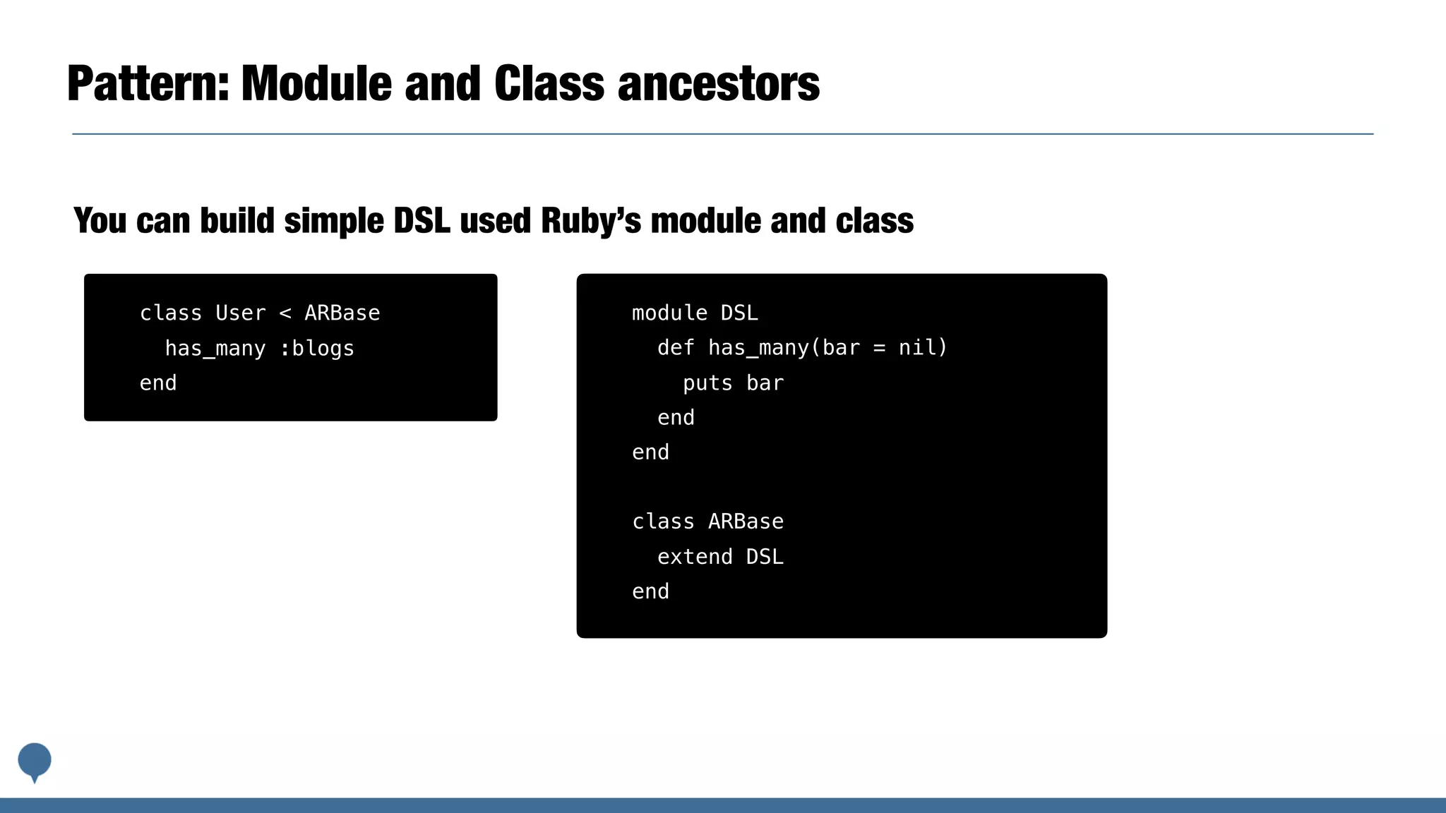 Pattern: Module and Class ancestors
You can build simple DSL used Ruby’s module and class
module DSL
def has_many(bar = nil)
puts bar
end
end
class ARBase
extend DSL
end
class User < ARBase
has_many :blogs
end
 