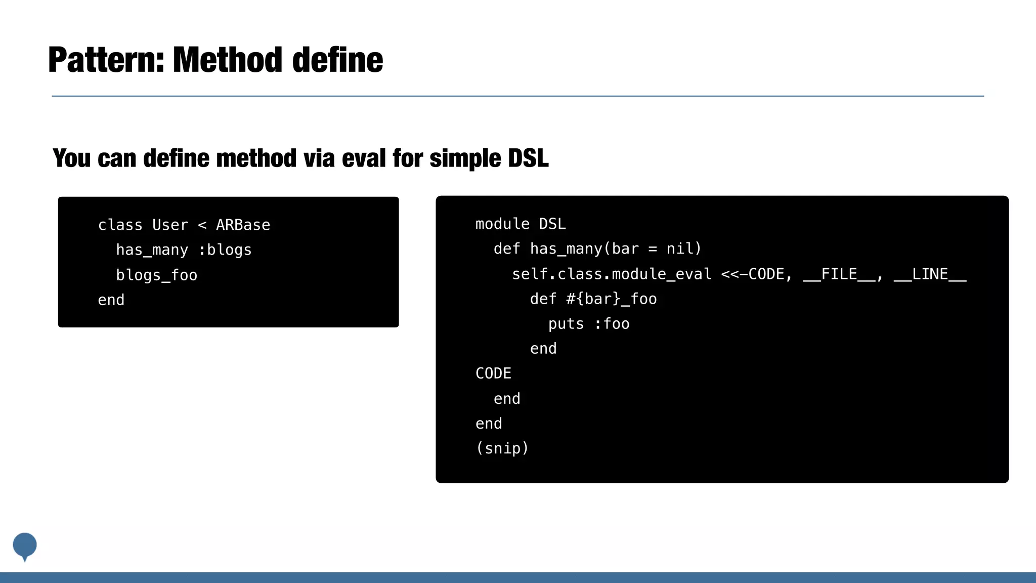Pattern: Method deﬁne
module DSL
def has_many(bar = nil)
self.class.module_eval <<-CODE, __FILE__, __LINE__
def #{bar}_foo
puts :foo
end
CODE
end
end
(snip)
You can deﬁne method via eval for simple DSL
class User < ARBase
has_many :blogs
blogs_foo
end
 