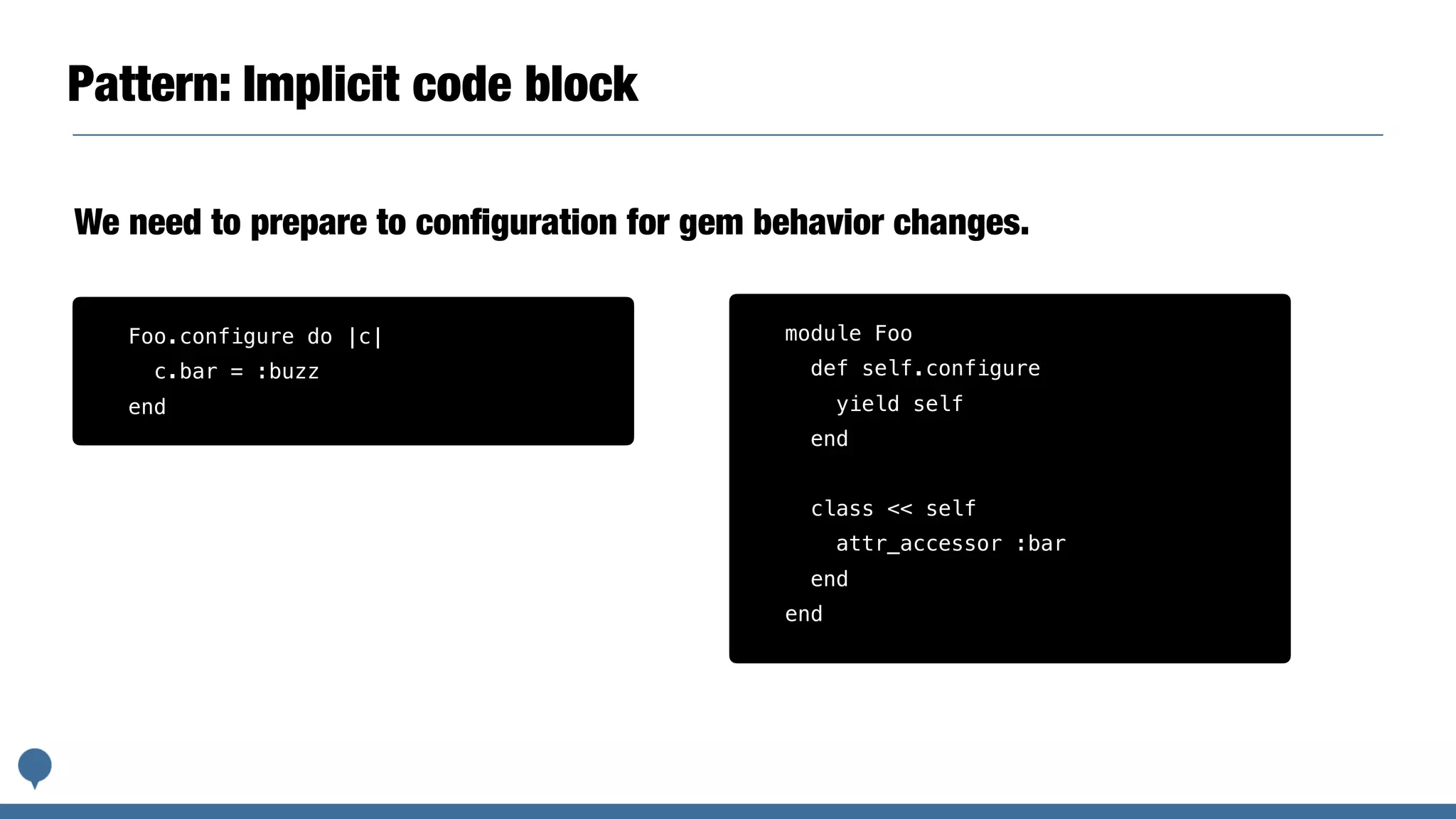 Pattern: Implicit code block
We need to prepare to conﬁguration for gem behavior changes.
module Foo
def self.configure
yield self
end
class << self
attr_accessor :bar
end
end
Foo.configure do |c|
c.bar = :buzz
end
 