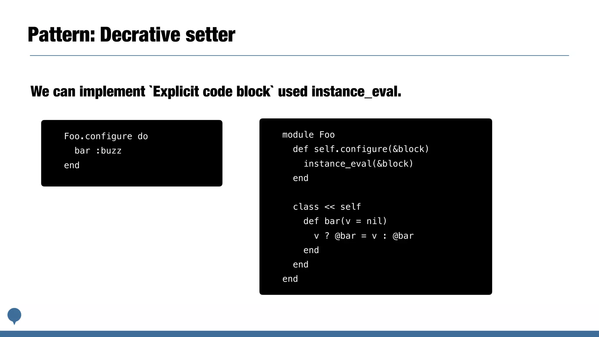 Pattern: Decrative setter
We can implement `Explicit code block` used instance_eval.
module Foo
def self.configure(&block)
instance_eval(&block)
end
class << self
def bar(v = nil)
v ? @bar = v : @bar
end
end
end
Foo.configure do
bar :buzz
end
 