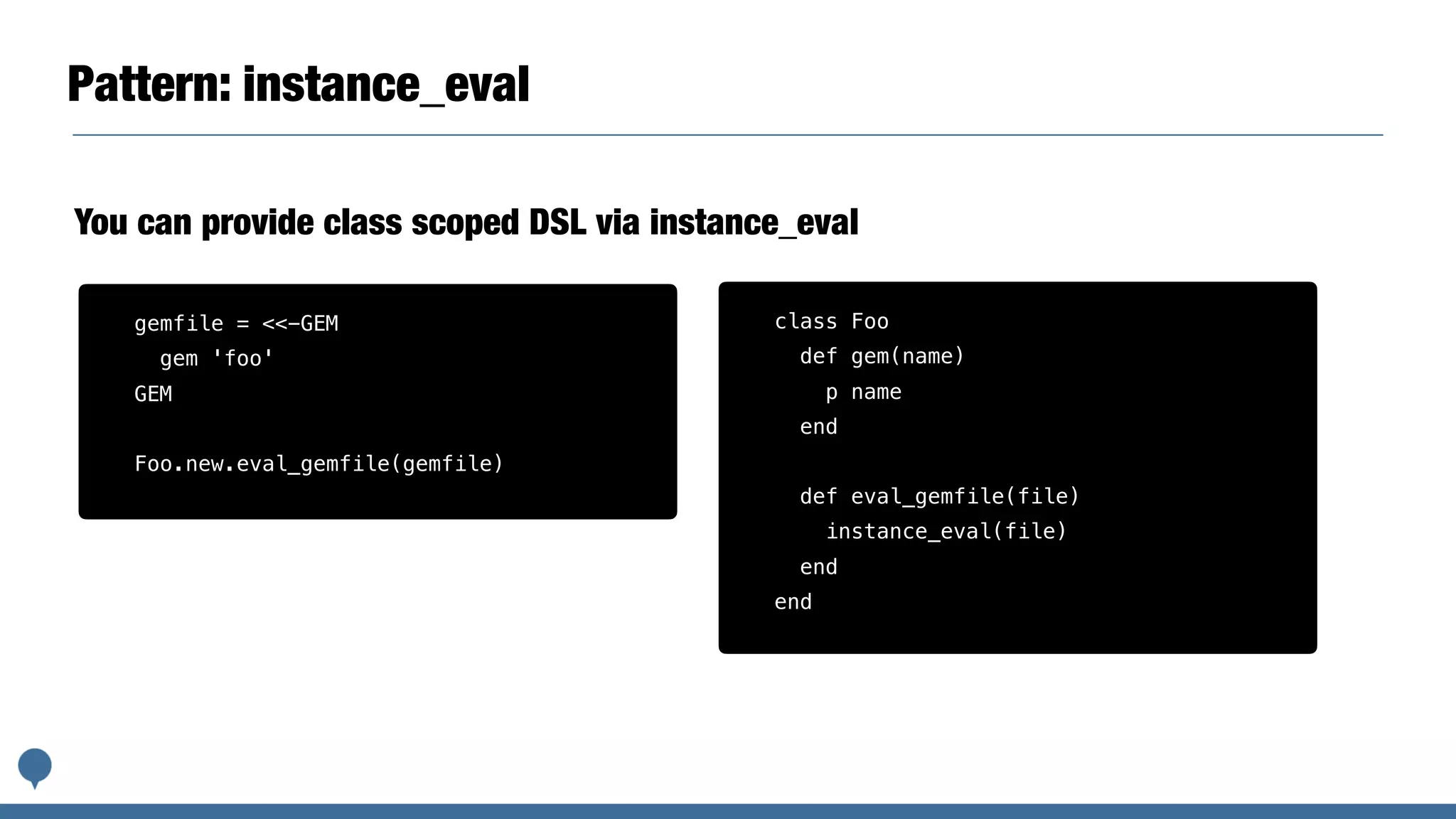 Pattern: instance_eval
You can provide class scoped DSL via instance_eval
class Foo
def gem(name)
p name
end
def eval_gemfile(file)
instance_eval(file)
end
end
gemfile = <<-GEM
gem 'foo'
GEM
Foo.new.eval_gemfile(gemfile)
 