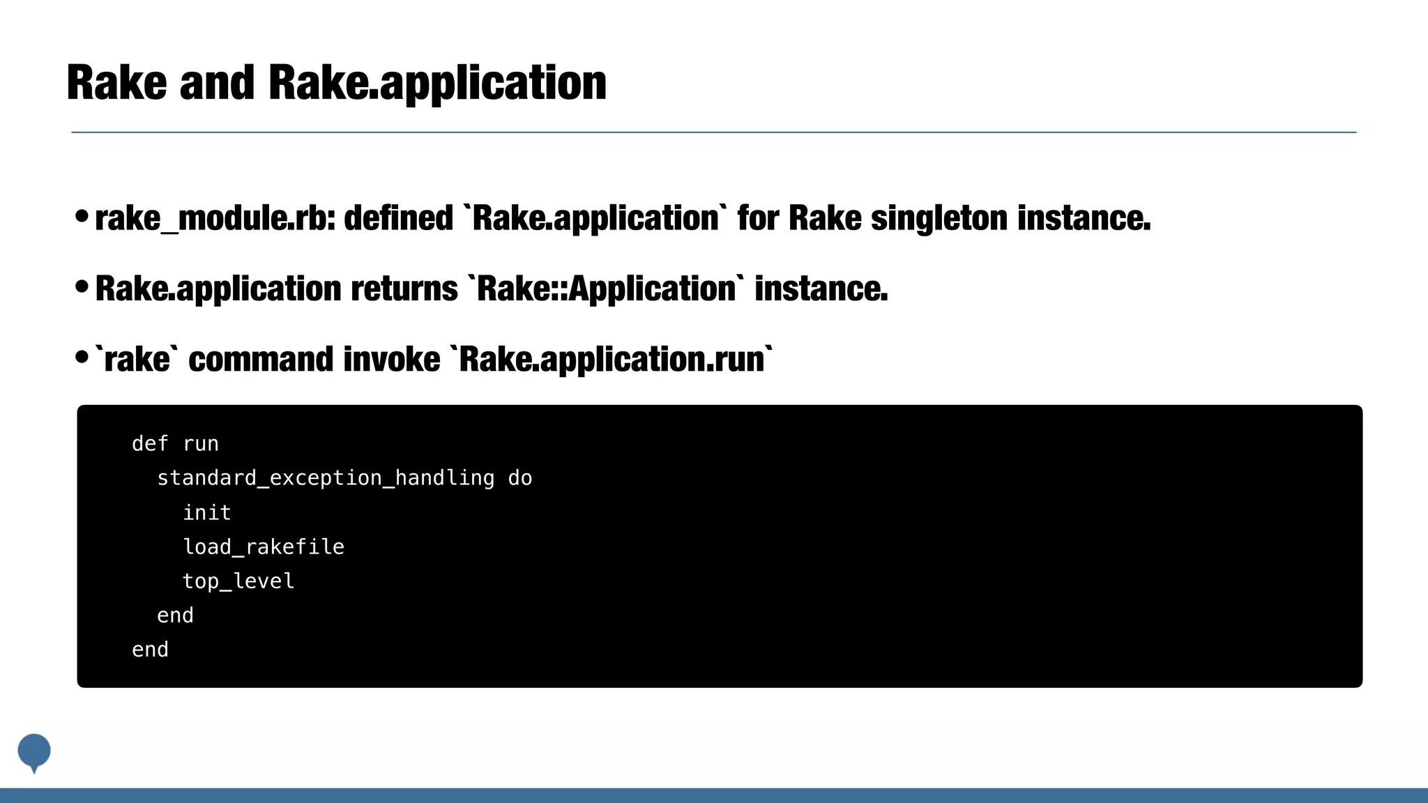 Rake and Rake.application
•rake_module.rb: deﬁned `Rake.application` for Rake singleton instance.
•Rake.application returns `Rake::Application` instance.
•`rake` command invoke `Rake.application.run`
def run
standard_exception_handling do
init
load_rakefile
top_level
end
end
 
