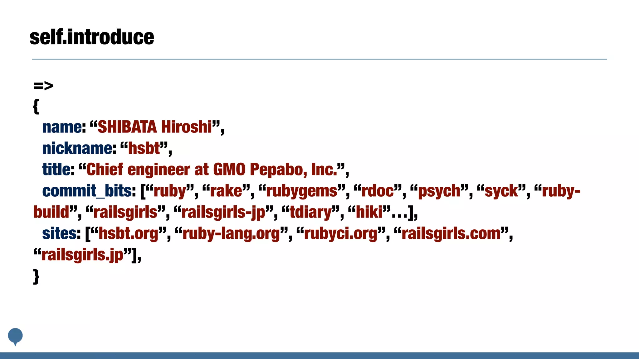 self.introduce
=>
{
name: “SHIBATA Hiroshi”,
nickname: “hsbt”,
title: “Chief engineer at GMO Pepabo, Inc.”,
commit_bits: [“ruby”, “rake”, “rubygems”, “rdoc”, “psych”, “syck”, “ruby-
build”, “railsgirls”, “railsgirls-jp”, “tdiary”, “hiki”…],
sites: [“hsbt.org”, “ruby-lang.org”, “rubyci.org”, “railsgirls.com”,
“railsgirls.jp”],
}
 