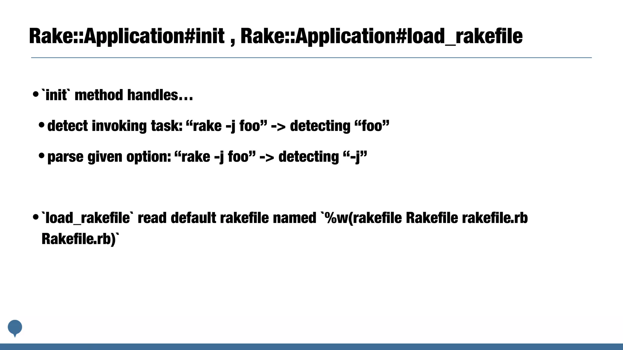 Rake::Application#init , Rake::Application#load_rakeﬁle
•`init` method handles…
•detect invoking task: “rake -j foo” -> detecting “foo”
•parse given option: “rake -j foo” -> detecting “-j”
•`load_rakeﬁle` read default rakeﬁle named `%w(rakeﬁle Rakeﬁle rakeﬁle.rb
Rakeﬁle.rb)`
 