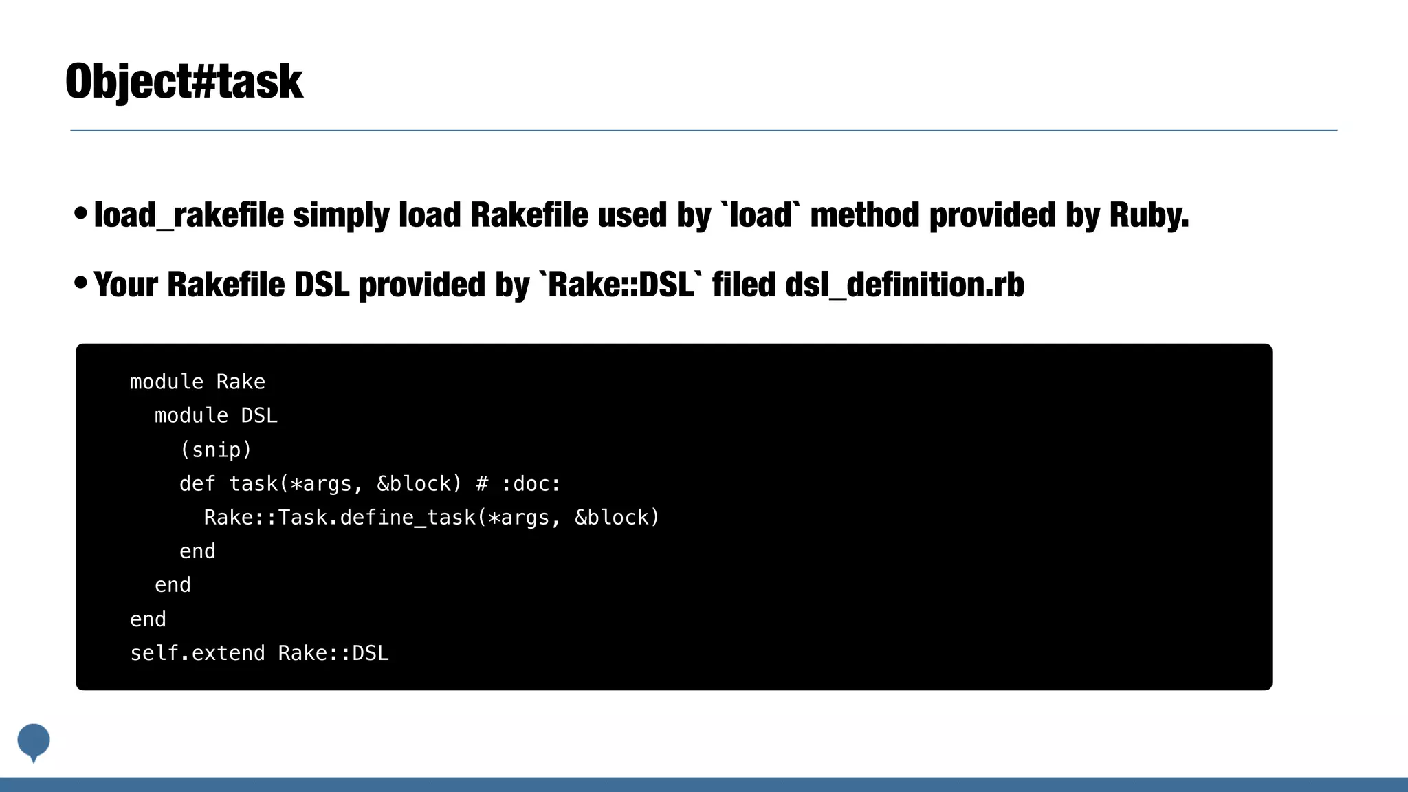 Object#task
•load_rakeﬁle simply load Rakeﬁle used by `load` method provided by Ruby.
•Your Rakeﬁle DSL provided by `Rake::DSL` ﬁled dsl_deﬁnition.rb
module Rake
module DSL
(snip)
def task(*args, &block) # :doc:
Rake::Task.define_task(*args, &block)
end
end
end
self.extend Rake::DSL
 