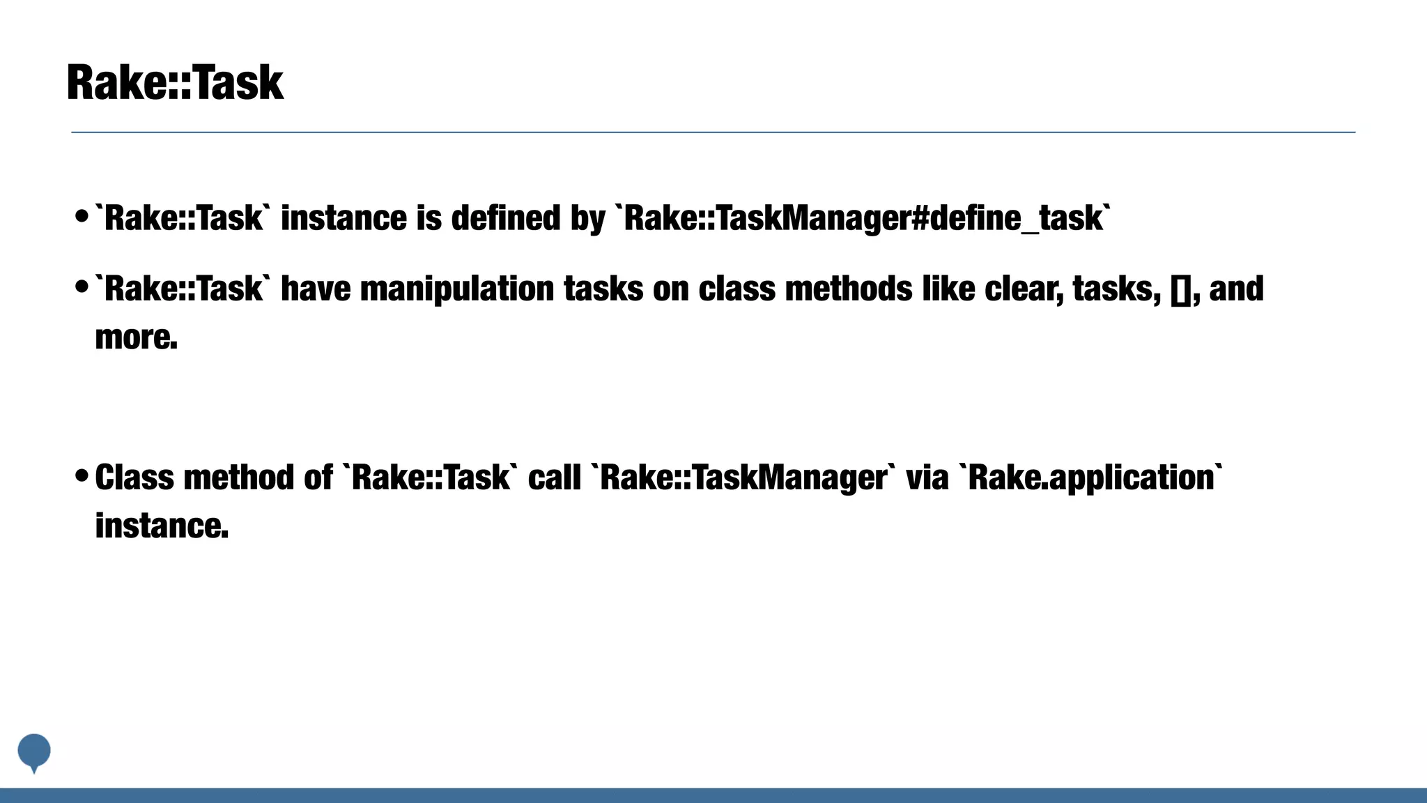 Rake::Task
•`Rake::Task` instance is deﬁned by `Rake::TaskManager#deﬁne_task`
•`Rake::Task` have manipulation tasks on class methods like clear, tasks, [], and
more.
•Class method of `Rake::Task` call `Rake::TaskManager` via `Rake.application`
instance.
 