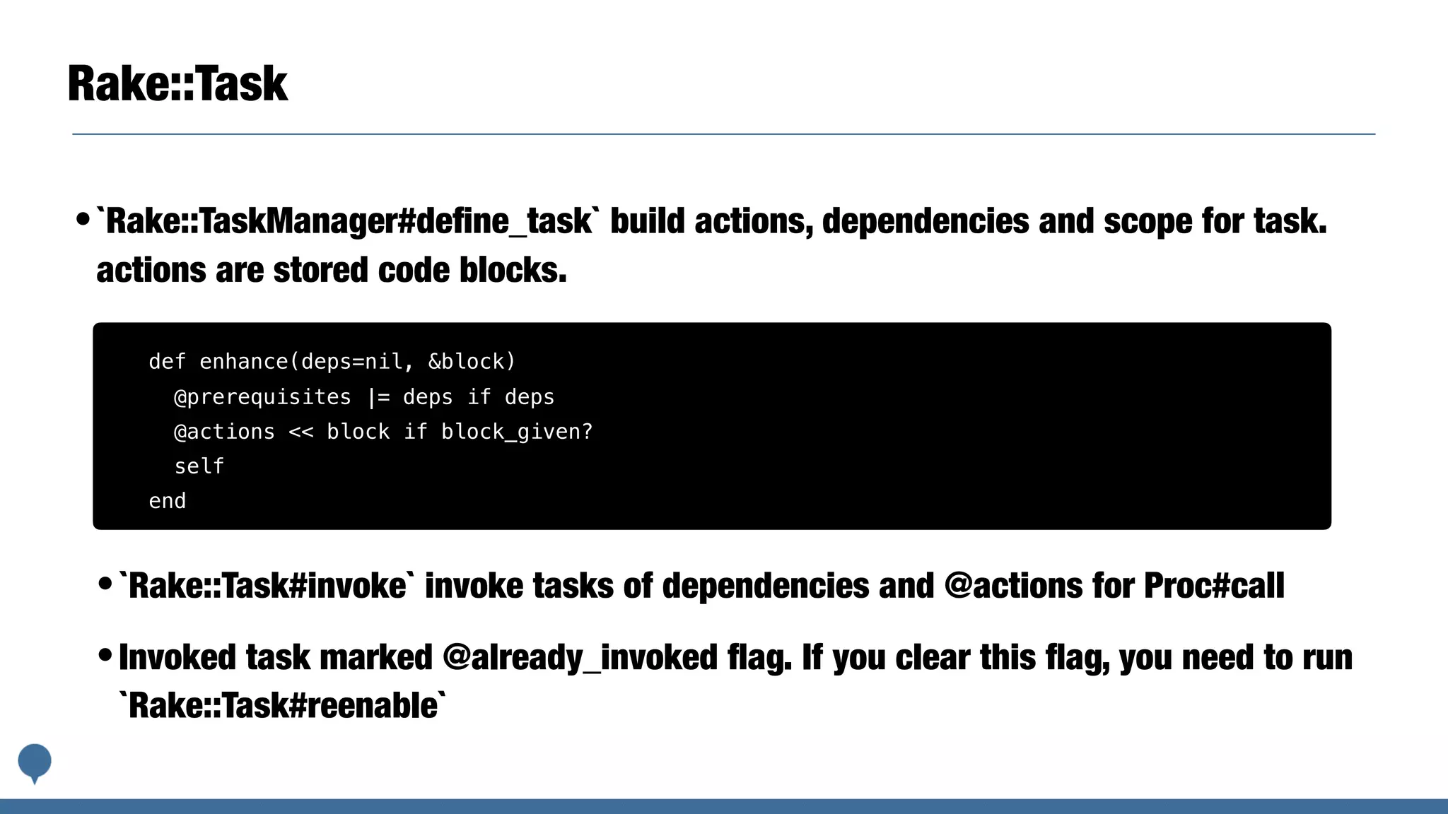 Rake::Task
•`Rake::TaskManager#deﬁne_task` build actions, dependencies and scope for task.
actions are stored code blocks.
•`Rake::Task#invoke` invoke tasks of dependencies and @actions for Proc#call
•Invoked task marked @already_invoked ﬂag. If you clear this ﬂag, you need to run
`Rake::Task#reenable`
def enhance(deps=nil, &block)
@prerequisites |= deps if deps
@actions << block if block_given?
self
end
 