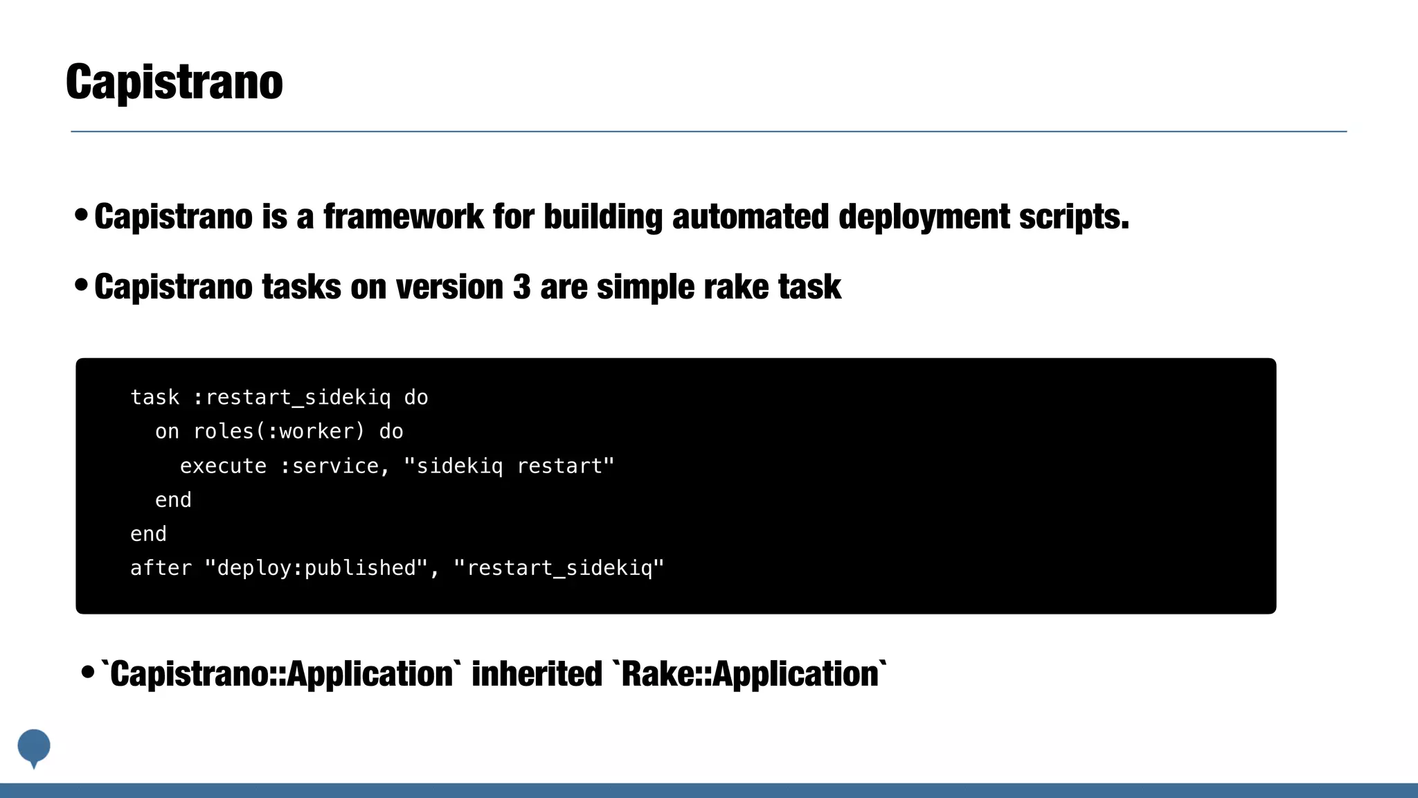Capistrano
•Capistrano is a framework for building automated deployment scripts.
•Capistrano tasks on version 3 are simple rake task
task :restart_sidekiq do
on roles(:worker) do
execute :service, "sidekiq restart"
end
end
after "deploy:published", "restart_sidekiq"
•`Capistrano::Application` inherited `Rake::Application`
 