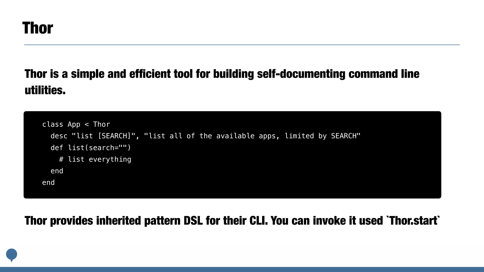 Thor
Thor is a simple and efﬁcient tool for building self-documenting command line
utilities.
class App < Thor
desc "list [SEARCH]", "list all of the available apps, limited by SEARCH"
def list(search="")
# list everything
end
end
Thor provides inherited pattern DSL for their CLI. You can invoke it used `Thor.start`
 