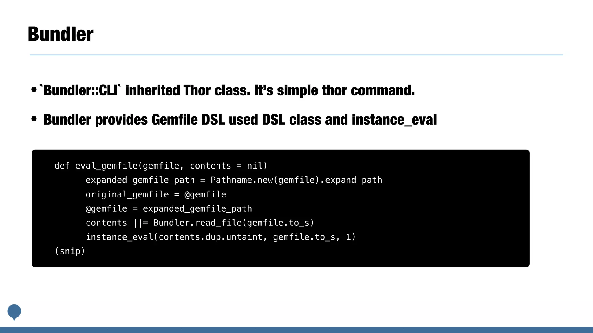 Bundler
•`Bundler::CLI` inherited Thor class. It’s simple thor command.
• Bundler provides Gemﬁle DSL used DSL class and instance_eval
def eval_gemfile(gemfile, contents = nil)
expanded_gemfile_path = Pathname.new(gemfile).expand_path
original_gemfile = @gemfile
@gemfile = expanded_gemfile_path
contents ||= Bundler.read_file(gemfile.to_s)
instance_eval(contents.dup.untaint, gemfile.to_s, 1)
(snip)
 