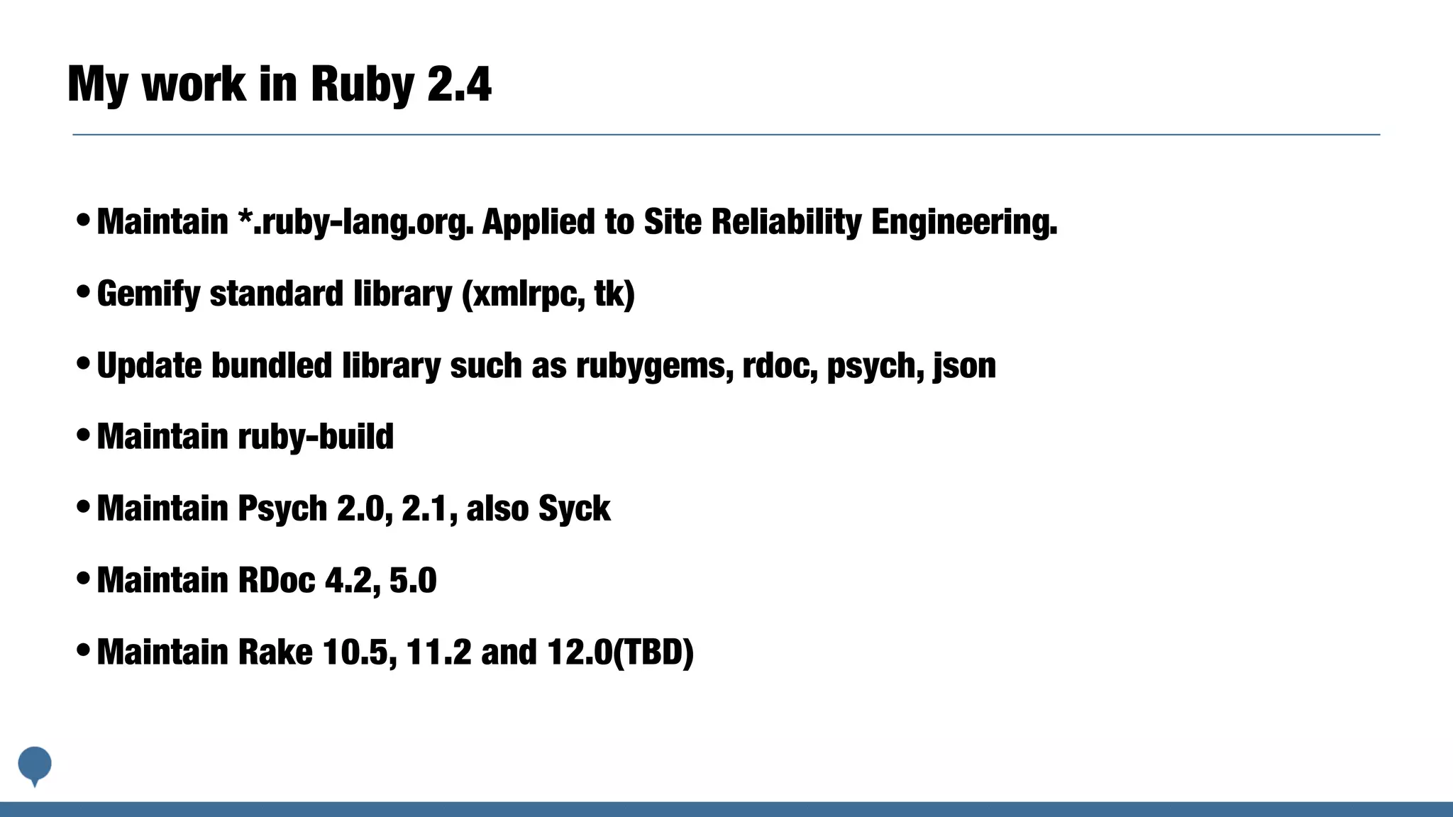 My work in Ruby 2.4
•Maintain *.ruby-lang.org. Applied to Site Reliability Engineering.
•Gemify standard library (xmlrpc, tk)
•Update bundled library such as rubygems, rdoc, psych, json
•Maintain ruby-build
•Maintain Psych 2.0, 2.1, also Syck
•Maintain RDoc 4.2, 5.0
•Maintain Rake 10.5, 11.2 and 12.0(TBD)
 