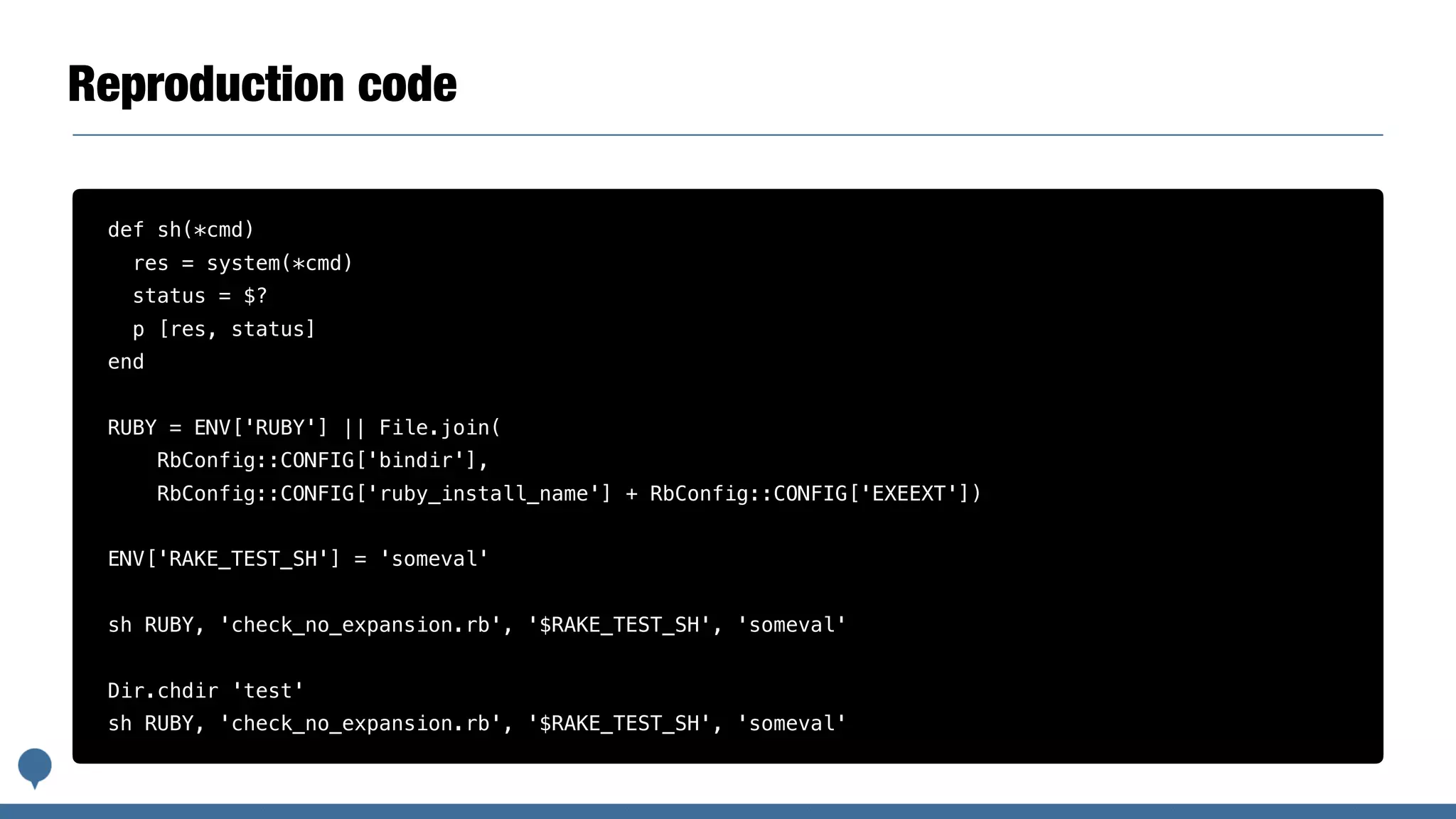 Reproduction code
def sh(*cmd)
res = system(*cmd)
status = $?
p [res, status]
end
RUBY = ENV['RUBY'] || File.join(
RbConfig::CONFIG['bindir'],
RbConfig::CONFIG['ruby_install_name'] + RbConfig::CONFIG['EXEEXT'])
ENV['RAKE_TEST_SH'] = 'someval'
sh RUBY, 'check_no_expansion.rb', '$RAKE_TEST_SH', 'someval'
Dir.chdir 'test'
sh RUBY, 'check_no_expansion.rb', '$RAKE_TEST_SH', 'someval'
 