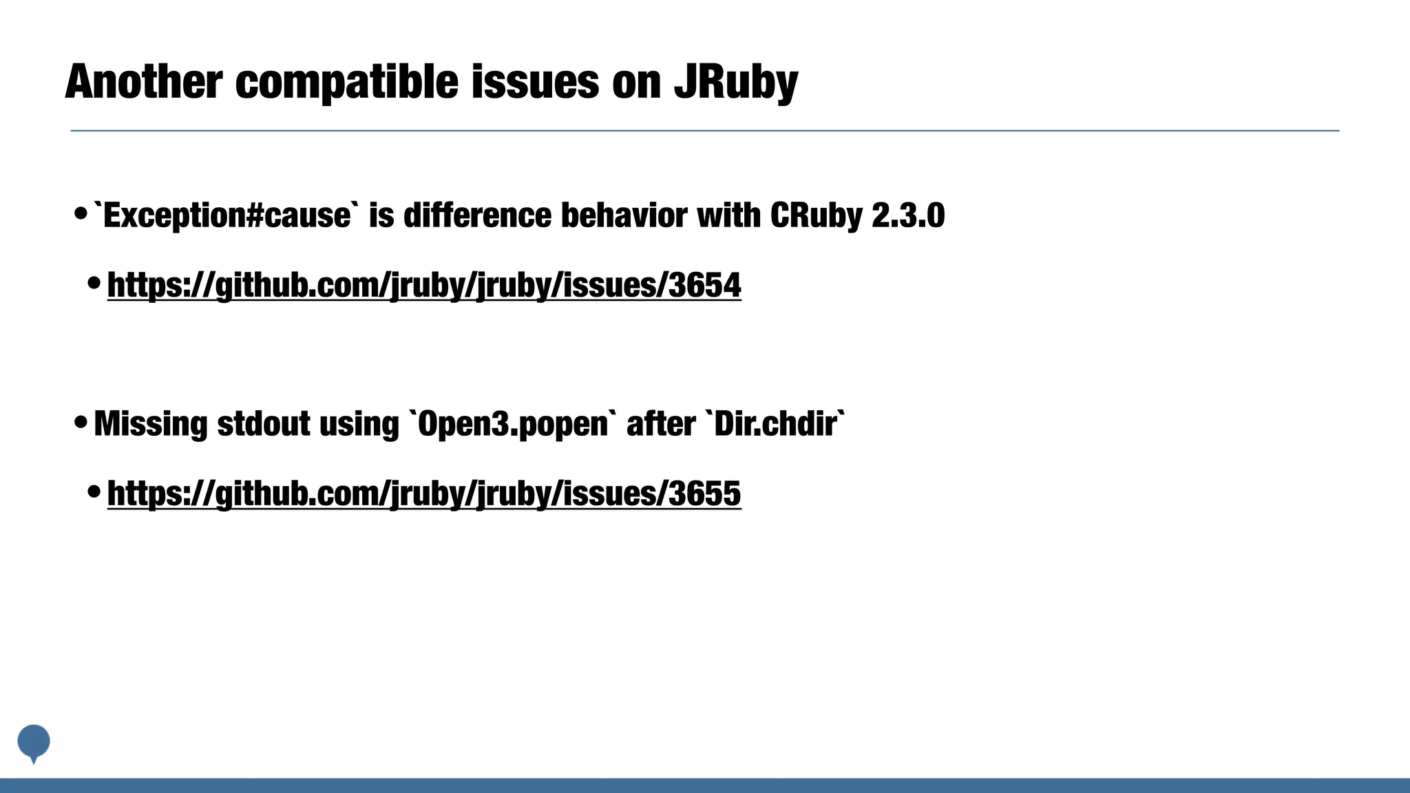 Another compatible issues on JRuby
•`Exception#cause` is difference behavior with CRuby 2.3.0
•https://github.com/jruby/jruby/issues/3654
•Missing stdout using `Open3.popen` after `Dir.chdir`
•https://github.com/jruby/jruby/issues/3655
 