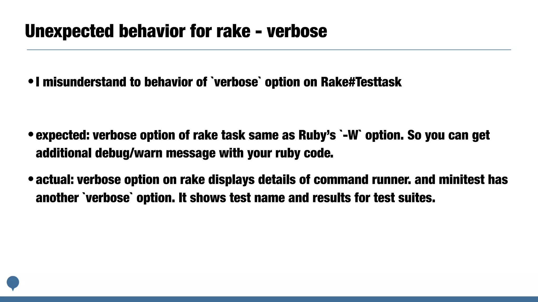 Unexpected behavior for rake - verbose
•I misunderstand to behavior of `verbose` option on Rake#Testtask
•expected: verbose option of rake task same as Ruby’s `-W` option. So you can get
additional debug/warn message with your ruby code.
•actual: verbose option on rake displays details of command runner. and minitest has
another `verbose` option. It shows test name and results for test suites.
 
