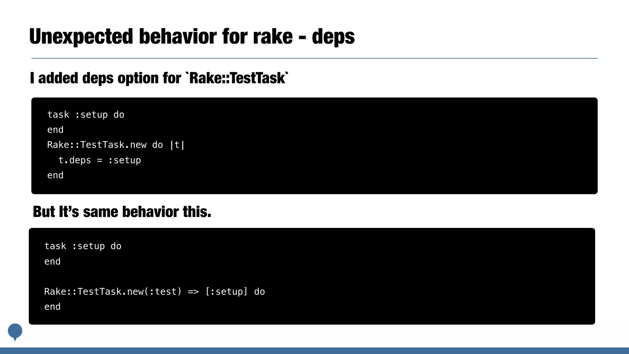 Unexpected behavior for rake - deps
I added deps option for `Rake::TestTask`
task :setup do
end
Rake::TestTask.new do |t|
t.deps = :setup
end
task :setup do
end
Rake::TestTask.new(:test) => [:setup] do
end
But It’s same behavior this.
 