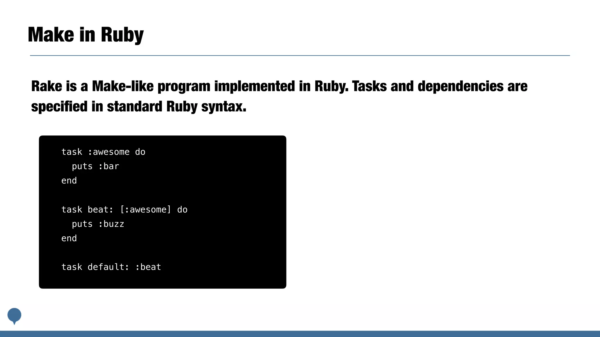 Make in Ruby
Rake is a Make-like program implemented in Ruby. Tasks and dependencies are
speciﬁed in standard Ruby syntax.
task :awesome do
puts :bar
end
task beat: [:awesome] do
puts :buzz
end
task default: :beat
 