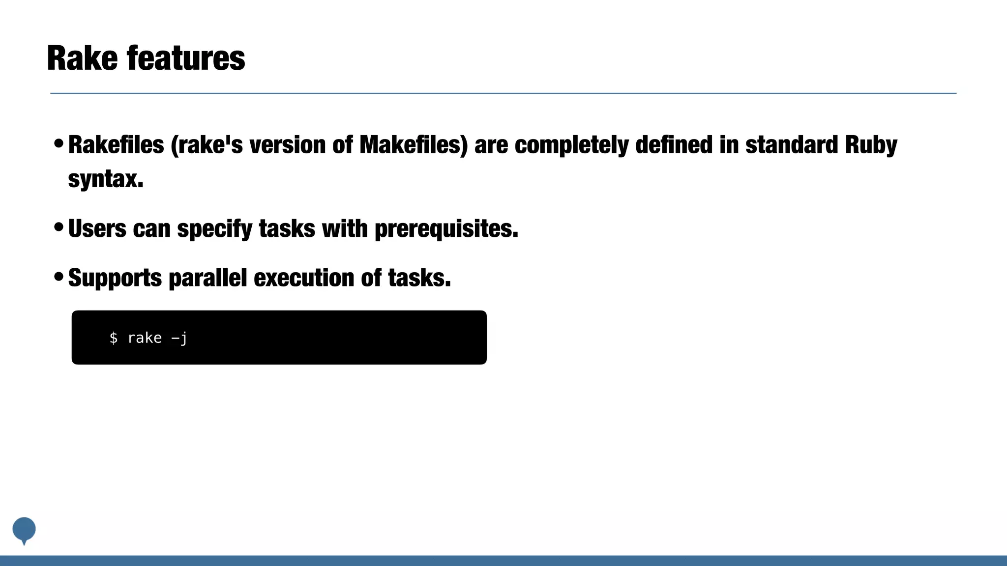 Rake features
•Rakeﬁles (rake's version of Makeﬁles) are completely deﬁned in standard Ruby
syntax.
•Users can specify tasks with prerequisites.
•Supports parallel execution of tasks.
$ rake -j
 