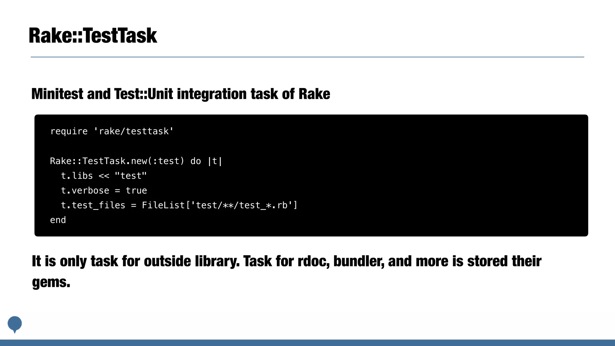 Rake::TestTask
Minitest and Test::Unit integration task of Rake
require 'rake/testtask'
Rake::TestTask.new(:test) do |t|
t.libs << "test"
t.verbose = true
t.test_files = FileList['test/**/test_*.rb']
end
It is only task for outside library. Task for rdoc, bundler, and more is stored their
gems.
 
