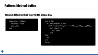 Pattern: Method deﬁne
module DSL
def has_many(bar = nil)
self.class.module_eval <<-CODE, __FILE__, __LINE__
def #{bar}_foo
puts :foo
end
CODE
end
end
(snip)
You can deﬁne method via eval for simple DSL
class User < ARBase
has_many :blogs
blogs_foo
end
 