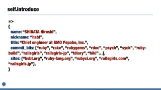 self.introduce
=>
{
name: “SHIBATA Hiroshi”,
nickname: “hsbt”,
title: “Chief engineer at GMO Pepabo, Inc.”,
commit_bits: [“ruby”, “rake”, “rubygems”, “rdoc”, “psych”, “syck”, “ruby-
build”, “railsgirls”, “railsgirls-jp”, “tdiary”, “hiki”…],
sites: [“hsbt.org”, “ruby-lang.org”, “rubyci.org”, “railsgirls.com”,
“railsgirls.jp”],
}
 