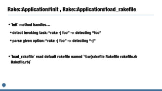 Rake::Application#init , Rake::Application#load_rakeﬁle
•`init` method handles…
•detect invoking task: “rake -j foo” -> detecting “foo”
•parse given option: “rake -j foo” -> detecting “-j”
•`load_rakeﬁle` read default rakeﬁle named `%w(rakeﬁle Rakeﬁle rakeﬁle.rb
Rakeﬁle.rb)`
 