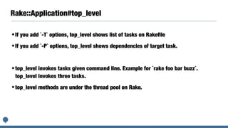 Rake::Application#top_level
•If you add `-T` options, top_level shows list of tasks on Rakeﬁle
•If you add `-P` options, top_level shows dependencies of target task.
•top_level invokes tasks given command line. Example for `rake foo bar buzz`.
top_level invokes three tasks.
•top_level methods are under the thread pool on Rake.
 