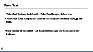 Rake::Task
•`Rake::Task` instance is deﬁned by `Rake::TaskManager#deﬁne_task`
•`Rake::Task` have manipulation tasks on class methods like clear, tasks, [], and
more.
•Class method of `Rake::Task` call `Rake::TaskManager` via `Rake.application`
instance.
 