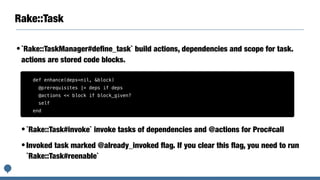 Rake::Task
•`Rake::TaskManager#deﬁne_task` build actions, dependencies and scope for task.
actions are stored code blocks.
•`Rake::Task#invoke` invoke tasks of dependencies and @actions for Proc#call
•Invoked task marked @already_invoked ﬂag. If you clear this ﬂag, you need to run
`Rake::Task#reenable`
def enhance(deps=nil, &block)
@prerequisites |= deps if deps
@actions << block if block_given?
self
end
 