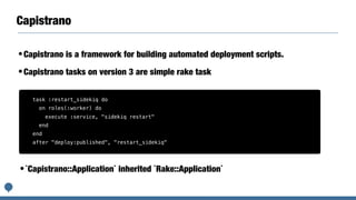 Capistrano
•Capistrano is a framework for building automated deployment scripts.
•Capistrano tasks on version 3 are simple rake task
task :restart_sidekiq do
on roles(:worker) do
execute :service, "sidekiq restart"
end
end
after "deploy:published", "restart_sidekiq"
•`Capistrano::Application` inherited `Rake::Application`
 