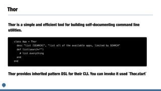 Thor
Thor is a simple and efﬁcient tool for building self-documenting command line
utilities.
class App < Thor
desc "list [SEARCH]", "list all of the available apps, limited by SEARCH"
def list(search="")
# list everything
end
end
Thor provides inherited pattern DSL for their CLI. You can invoke it used `Thor.start`
 