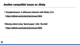 Another compatible issues on JRuby
•`Exception#cause` is difference behavior with CRuby 2.3.0
•https://github.com/jruby/jruby/issues/3654
•Missing stdout using `Open3.popen` after `Dir.chdir`
•https://github.com/jruby/jruby/issues/3655
 