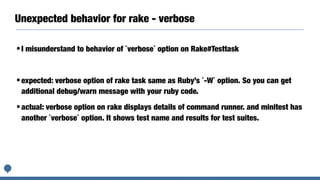 Unexpected behavior for rake - verbose
•I misunderstand to behavior of `verbose` option on Rake#Testtask
•expected: verbose option of rake task same as Ruby’s `-W` option. So you can get
additional debug/warn message with your ruby code.
•actual: verbose option on rake displays details of command runner. and minitest has
another `verbose` option. It shows test name and results for test suites.
 