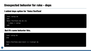 Unexpected behavior for rake - deps
I added deps option for `Rake::TestTask`
task :setup do
end
Rake::TestTask.new do |t|
t.deps = :setup
end
task :setup do
end
Rake::TestTask.new(:test) => [:setup] do
end
But It’s same behavior this.
 
