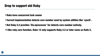 Drop to support old Ruby
•Rake have concurrent task runner
•Current implementation detects core number used by system utilities like `sysctl`.
•But Ruby 2.2 provides `Etc.nprocessor` for detects core number natively.
•I like ruby core function. Rake 12 only supports Ruby 2.2 or later same as Rails 5.
 
