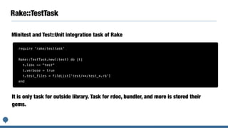 Rake::TestTask
Minitest and Test::Unit integration task of Rake
require 'rake/testtask'
Rake::TestTask.new(:test) do |t|
t.libs << "test"
t.verbose = true
t.test_files = FileList['test/**/test_*.rb']
end
It is only task for outside library. Task for rdoc, bundler, and more is stored their
gems.
 