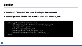 Bundler
•`Bundler::CLI` inherited Thor class. It’s simple thor command.
• Bundler provides Gemﬁle DSL used DSL class and i...
