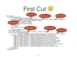 First Cut 😳
{{#bs-navbar}}
{{#bs-navbar-header}}
{{!-- TODO: Create bs-navbar-toggle? --}}
{{#bs-button toggle=true active=expanded action=toggle class="navbar-toggle collapsed"}}
<span class="sr-only">Toggle navigation</span>
<span class="icon-bar"></span>
<span class="icon-bar"></span>
<span class="icon-bar"></span>
{{/bs-button}}
{{!-- TODO
{{#bs-navbar-brand}}Brand{{/bs-navbar-brand}}
--}}
<a class="navbar-brand" href="#">Brand</a>
{{/bs-navbar-header}}
{{!-- TODO: Create bs-navbar-content instead of using bs-collapse --}}
{{#bs-collapse collapse=collapsed
class=(if expanded "collapse navbar-collapse in" "collapse navbar-collapse")}}
{{#bs-nav type=type.id justified=justified stacked=stacked navbar=true}}
{{#bs-nav-item}}{{#link-to "alert"}}Alert{{/link-to}}{{/bs-nav-item}}
{{#bs-nav-item}}{{#link-to "button"}}Buttons{{/link-to}}{{/bs-nav-item}}
{{#bs-nav-item}}{{#link-to "dropdown"}}Dropdown{{/link-to}}{{/bs-nav-item}}
{{#bs-nav-item}}{{#link-to "forms"}}Forms{{/link-to}}{{/bs-nav-item}}
{{#bs-nav-item}}{{#link-to "accordion"}}Accordion{{/link-to}}{{/bs-nav-item}}
{{#bs-nav-item}}{{#link-to "collapse"}}Collapse{{/link-to}}{{/bs-nav-item}}
{{#bs-nav-item}}{{#link-to "modal"}}Modals{{/link-to}}{{/bs-nav-item}}
{{#bs-nav-item}}{{#link-to "progress"}}Progress bars{{/link-to}}{{/bs-nav-item}}
{{#bs-nav-item}}{{#link-to "navs"}}Navs{{/link-to}}{{/bs-nav-item}}
{{#bs-nav-item}}{{#link-to "navbars"}}Navbars{{/link-to}}{{/bs-nav-item}}
{{/bs-nav}}
{{/bs-collapse}}
{{/bs-navbar}}
Plumbing
Plumbing
MysteriousMysterious
Mysterious
Plumbing
Plumbing
9
 