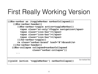 First Really Working Version
{{#bs-navbar as |toggleNavbar navbarCollapsed|}}
{{#bs-navbar-header}}
{{#bs-navbar-toggle action=toggleNavbar}}
<span class="sr-only">Toggle navigation</span>
<span class="icon-bar"></span>
<span class="icon-bar"></span>
<span class="icon-bar"></span>
{{/bs-navbar-toggle}}
<a class="navbar-brand" href="#">Brand</a>
{{/bs-navbar-header}}
{{#bs-collapse collapsed=navbarCollapsed
class=“navbar-collapse"}}
...
bs-navbar.hbs
{{yield (action 'toggleNavbar') navbarCollapse}}
11
 