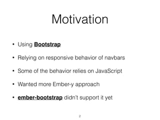 Motivation
• Using Bootstrap
• Relying on responsive behavior of navbars
• Some of the behavior relies on JavaScript
• Wanted more Ember-y approach
• ember-bootstrap didn’t support it yet
2
 