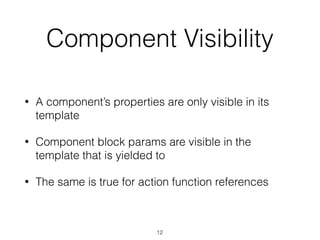 Component Visibility
• A component’s properties are only visible in its
template
• Component block params are visible in the
template that is yielded to
• The same is true for action function references
12
 